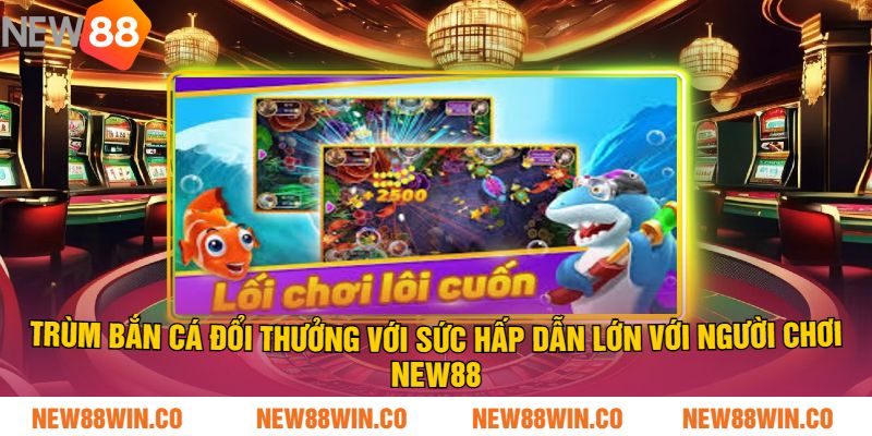 Trùm bắn cá đổi thưởng với sức hấp dẫn lớn với người chơi NEW88